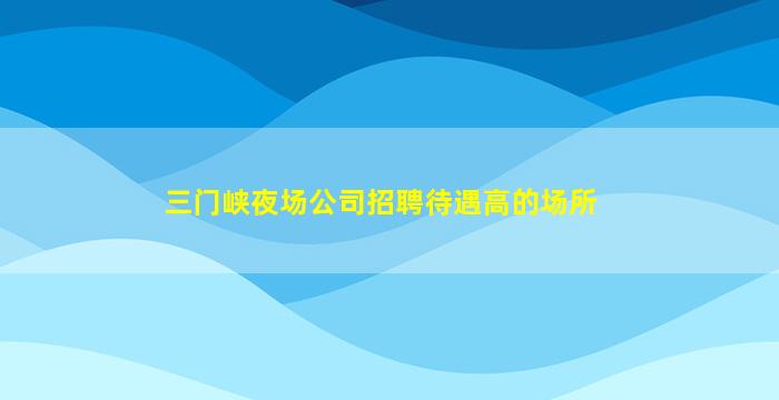 三门峡夜场公司招聘待遇高的场所